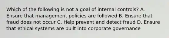 Which of the following is not a goal of <a href='https://www.questionai.com/knowledge/kjj42owoAP-internal-control' class='anchor-knowledge'>internal control</a>s? A. Ensure that management policies are followed B. Ensure that fraud does not occur C. Help prevent and detect fraud D. Ensure that ethical systems are built into corporate governance