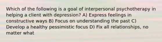 Which of the following is a goal of interpersonal psychotherapy in helping a client with depression? A) Express feelings in constructive ways B) Focus on understanding the past C) Develop a healthy pessimistic focus D) Fix all relationships, no matter what