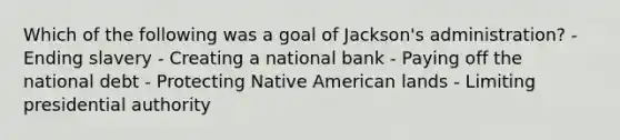 Which of the following was a goal of Jackson's administration? - Ending slavery - Creating a national bank - Paying off the national debt - Protecting Native American lands - Limiting presidential authority