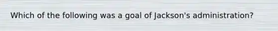 Which of the following was a goal of Jackson's administration?