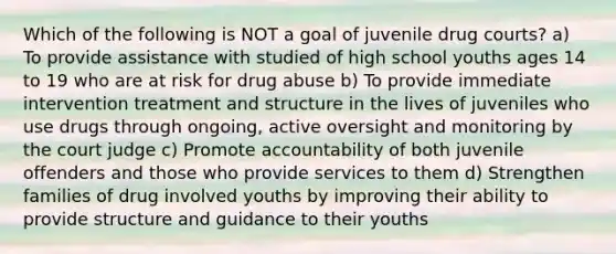 Which of the following is NOT a goal of juvenile drug courts? a) To provide assistance with studied of high school youths ages 14 to 19 who are at risk for drug abuse b) To provide immediate intervention treatment and structure in the lives of juveniles who use drugs through ongoing, active oversight and monitoring by the court judge c) Promote accountability of both juvenile offenders and those who provide services to them d) Strengthen families of drug involved youths by improving their ability to provide structure and guidance to their youths