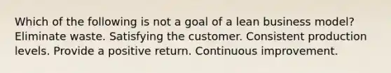 Which of the following is not a goal of a lean business model? Eliminate waste. Satisfying the customer. Consistent production levels. Provide a positive return. Continuous improvement.