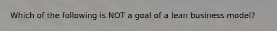 Which of the following is NOT a goal of a lean business model?