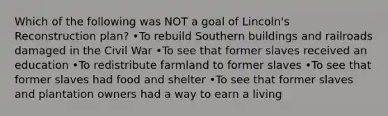 Which of the following was NOT a goal of Lincoln's Reconstruction plan? •To rebuild Southern buildings and railroads damaged in the Civil War •To see that former slaves received an education •To redistribute farmland to former slaves •To see that former slaves had food and shelter •To see that former slaves and plantation owners had a way to earn a living