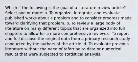 Which if the following is the goal of a literature review article? Select one or more: a. To organize, integrate, and evaluate published works about a problem and to consider progress made toward clarifying that problem. b. To review a large body of literature on many different topics that are organized into full chapters to allow for a more comprehensive review. c. To report and full disclose the original data from a primary research study conducted by the authors of the article. d. To evaluate previous literature without the need of referring to data or numerical results that were subjected to statistical analysis.