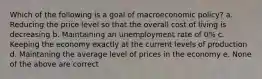 Which of the following is a goal of macroeconomic policy? a. Reducing the price level so that the overall cost of living is decreasing b. Maintaining an unemployment rate of 0% c. Keeping the economy exactly at the current levels of production d. Maintaning the average level of prices in the economy e. None of the above are correct