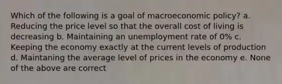 Which of the following is a goal of macroeconomic policy? a. Reducing the price level so that the overall cost of living is decreasing b. Maintaining an unemployment rate of 0% c. Keeping the economy exactly at the current levels of production d. Maintaning the average level of prices in the economy e. None of the above are correct