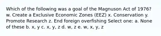 Which of the following was a goal of the Magnuson Act of 1976? w. Create a Exclusive Economic Zones (EEZ) x. Conservation y. Promote Research z. End foreign overfishing Select one: a. None of these b. x, y c. x, y, z d. w, z e. w, x, y, z