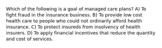 Which of the following is a goal of managed care plans? A) To fight fraud in the insurance business. B) To provide low cost health care to people who could not ordinarily afford health insurance. C) To protect insureds from insolvency of health insurers. D) To apply financial incentives that reduce the quantity and cost of services.