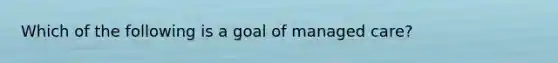 Which of the following is a goal of managed care?