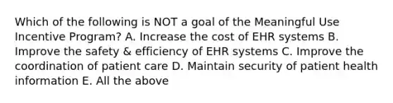 Which of the following is NOT a goal of the Meaningful Use Incentive Program? A. Increase the cost of EHR systems B. Improve the safety & efficiency of EHR systems C. Improve the coordination of patient care D. Maintain security of patient health information E. All the above