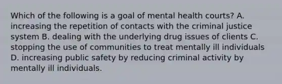 Which of the following is a goal of mental health courts? A. increasing the repetition of contacts with the criminal justice system B. dealing with the underlying drug issues of clients C. stopping the use of communities to treat mentally ill individuals D. increasing public safety by reducing criminal activity by mentally ill individuals.