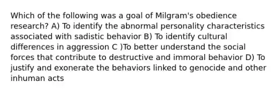 Which of the following was a goal of Milgram's obedience research? A) To identify the abnormal personality characteristics associated with sadistic behavior B) To identify cultural differences in aggression C )To better understand the social forces that contribute to destructive and immoral behavior D) To justify and exonerate the behaviors linked to genocide and other inhuman acts