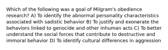 Which of the following was a goal of Milgram's obedience research? A) To identify the abnormal personality characteristics associated with sadistic behavior B) To justify and exonerate the behaviors linked to genocide and other inhuman acts C) To better understand the social forces that contribute to destructive and immoral behavior D) To identify cultural differences in aggression