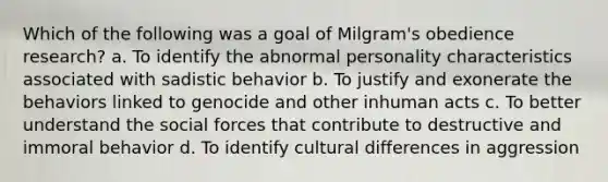 Which of the following was a goal of Milgram's obedience research? a. To identify the abnormal personality characteristics associated with sadistic behavior b. To justify and exonerate the behaviors linked to genocide and other inhuman acts c. To better understand the social forces that contribute to destructive and immoral behavior d. To identify cultural differences in aggression