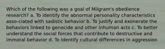 Which of the following was a goal of Milgram's obedience research? a. To identify the abnormal personality characteristics asso-ciated with sadistic behavior b. To justify and exonerate the behaviors linked to genocide and other inhuman acts c. To better understand the social forces that contribute to destructive and immoral behavior d. To identify cultural differences in aggression