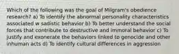 Which of the following was the goal of Milgram's obedience research? a) To identify the abnormal personality characteristics associated w sadistic behavior b) To better understand the social forces that contribute to destructive and immoral behavior c) To justify and exonerate the behaviors linked to genocide and other inhuman acts d) To identify cultural differences in aggression