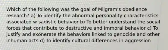 Which of the following was the goal of Milgram's obedience research? a) To identify the abnormal personality characteristics associated w sadistic behavior b) To better understand the social forces that contribute to destructive and immoral behavior c) To justify and exonerate the behaviors linked to genocide and other inhuman acts d) To identify cultural differences in aggression