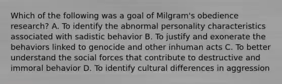 Which of the following was a goal of Milgram's obedience research? A. To identify the abnormal personality characteristics associated with sadistic behavior B. To justify and exonerate the behaviors linked to genocide and other inhuman acts C. To better understand the social forces that contribute to destructive and immoral behavior D. To identify cultural differences in aggression