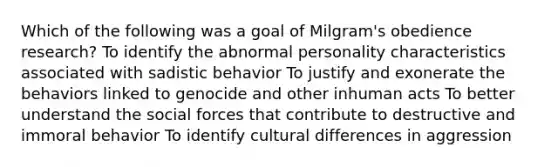 Which of the following was a goal of Milgram's obedience research? To identify the abnormal personality characteristics associated with sadistic behavior To justify and exonerate the behaviors linked to genocide and other inhuman acts To better understand the social forces that contribute to destructive and immoral behavior To identify cultural differences in aggression