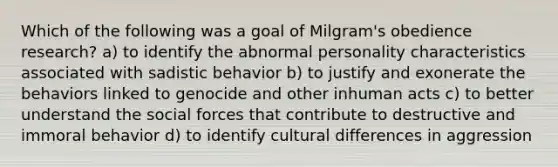 Which of the following was a goal of Milgram's obedience research? a) to identify the abnormal personality characteristics associated with sadistic behavior b) to justify and exonerate the behaviors linked to genocide and other inhuman acts c) to better understand the social forces that contribute to destructive and immoral behavior d) to identify cultural differences in aggression