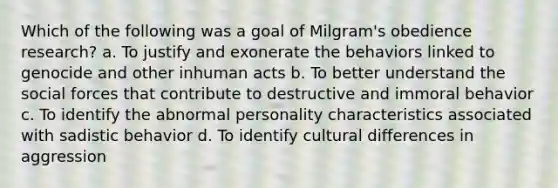 Which of the following was a goal of Milgram's obedience research? a. To justify and exonerate the behaviors linked to genocide and other inhuman acts b. To better understand the social forces that contribute to destructive and immoral behavior c. To identify the abnormal personality characteristics associated with sadistic behavior d. To identify cultural differences in aggression