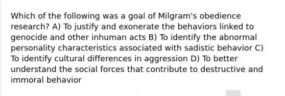 Which of the following was a goal of Milgram's obedience research? A) To justify and exonerate the behaviors linked to genocide and other inhuman acts B) To identify the abnormal personality characteristics associated with sadistic behavior C) To identify cultural differences in aggression D) To better understand the social forces that contribute to destructive and immoral behavior