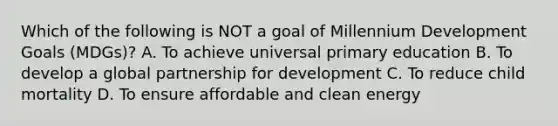 Which of the following is NOT a goal of Millennium Development Goals (MDGs)? A. To achieve universal primary education B. To develop a global partnership for development C. To reduce child mortality D. To ensure affordable and clean energy