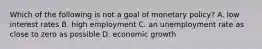 Which of the following is not a goal of monetary​ policy? A. low interest rates B. high employment C. an unemployment rate as close to zero as possible D. economic growth