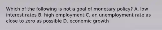 Which of the following is not a goal of monetary​ policy? A. low interest rates B. high employment C. an unemployment rate as close to zero as possible D. economic growth