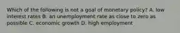 Which of the following is not a goal of monetary​ policy? A. low interest rates B. an unemployment rate as close to zero as possible C. economic growth D. high employment