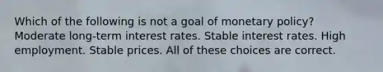 Which of the following is not a goal of monetary policy? Moderate long-term interest rates. Stable interest rates. High employment. Stable prices. All of these choices are correct.