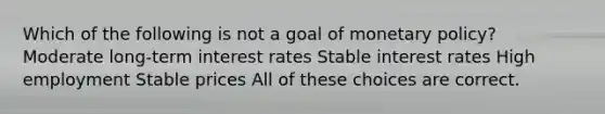 Which of the following is not a goal of monetary policy? Moderate long-term interest rates Stable interest rates High employment Stable prices All of these choices are correct.