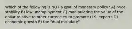 Which of the following is NOT a goal of monetary policy? A) price stability B) low unemployment C) manipulating the value of the dollar relative to other currencies to promote U.S. exports D) economic growth E) the "dual mandate"