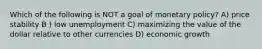 Which of the following is NOT a goal of monetary policy? A) price stability B ) low unemployment C) maximizing the value of the dollar relative to other currencies D) economic growth