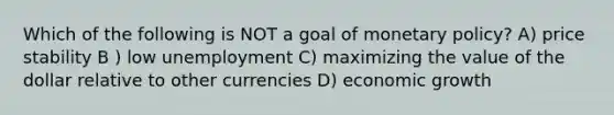 Which of the following is NOT a goal of monetary policy? A) price stability B ) low unemployment C) maximizing the value of the dollar relative to other currencies D) economic growth