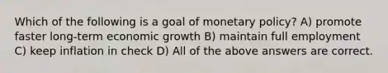 Which of the following is a goal of monetary policy? A) promote faster long-term economic growth B) maintain full employment C) keep inflation in check D) All of the above answers are correct.