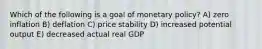 Which of the following is a goal of monetary policy? A) zero inflation B) deflation C) price stability D) increased potential output E) decreased actual real GDP