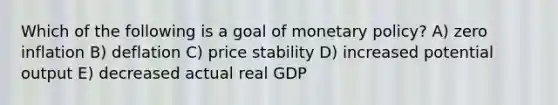 Which of the following is a goal of monetary policy? A) zero inflation B) deflation C) price stability D) increased potential output E) decreased actual real GDP