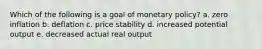 Which of the following is a goal of monetary policy? a. zero inflation b. deflation c. price stability d. increased potential output e. decreased actual real output