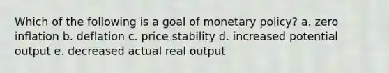 Which of the following is a goal of monetary policy? a. zero inflation b. deflation c. price stability d. increased potential output e. decreased actual real output