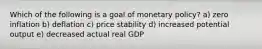 Which of the following is a goal of monetary policy? a) zero inflation b) deflation c) price stability d) increased potential output e) decreased actual real GDP