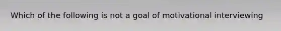 Which of the following is not a goal of motivational interviewing