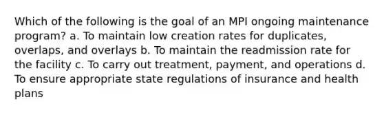 Which of the following is the goal of an MPI ongoing maintenance program? a. To maintain low creation rates for duplicates, overlaps, and overlays b. To maintain the readmission rate for the facility c. To carry out treatment, payment, and operations d. To ensure appropriate state regulations of insurance and health plans