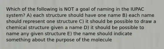 Which of the following is NOT a goal of naming in the IUPAC system? A) each structure should have one name B) each name should represent one structure C) it should be possible to draw a chemical structure given a name D) it should be possible to name any given structure E) the name should indicate something about the purpose of the molecule