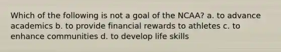 Which of the following is not a goal of the NCAA?​ a. ​to advance academics b. ​to provide financial rewards to athletes c. ​to enhance communities d. ​to develop life skills