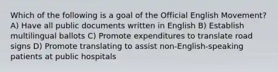 Which of the following is a goal of the Official English Movement? A) Have all public documents written in English B) Establish multilingual ballots C) Promote expenditures to translate road signs D) Promote translating to assist non-English-speaking patients at public hospitals