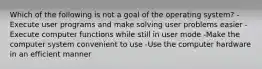 Which of the following is not a goal of the operating system? -Execute user programs and make solving user problems easier -Execute computer functions while still in user mode -Make the computer system convenient to use -Use the computer hardware in an efficient manner