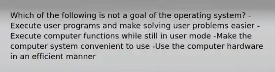 Which of the following is not a goal of the operating system? -Execute user programs and make solving user problems easier -Execute computer functions while still in user mode -Make the computer system convenient to use -Use the computer hardware in an efficient manner