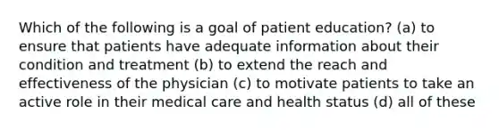 Which of the following is a goal of patient education? (a) to ensure that patients have adequate information about their condition and treatment (b) to extend the reach and effectiveness of the physician (c) to motivate patients to take an active role in their medical care and health status (d) all of these